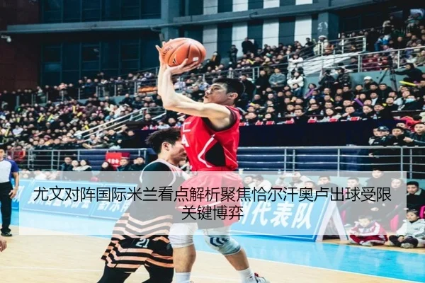 尤文对阵国际米兰看点解析聚焦恰尔汗奥卢出球受限关键博弈