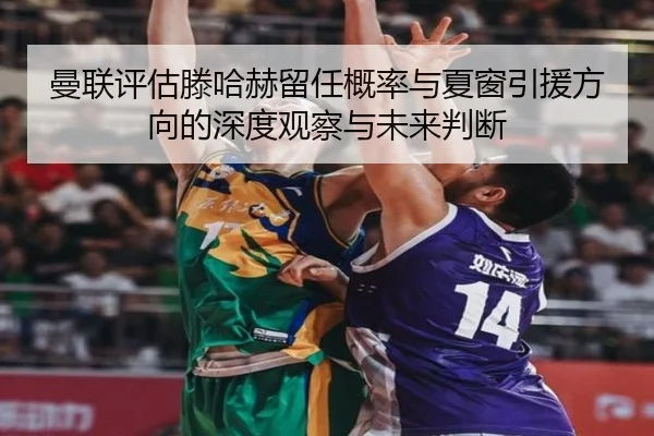曼联评估滕哈赫留任概率与夏窗引援方向的深度观察与未来判断