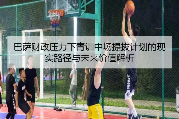 巴萨财政压力下青训中场提拔计划的现实路径与未来价值解析