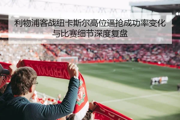 利物浦客战纽卡斯尔高位逼抢成功率变化与比赛细节深度复盘