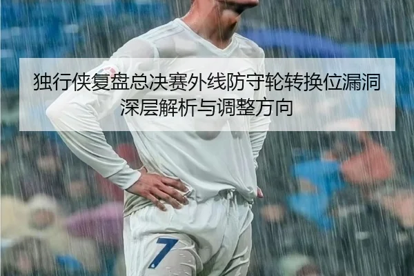 独行侠复盘总决赛外线防守轮转换位漏洞深层解析与调整方向