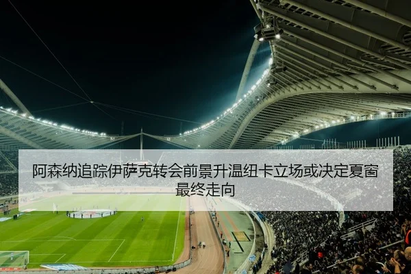 阿森纳追踪伊萨克转会前景升温纽卡立场或决定夏窗最终走向