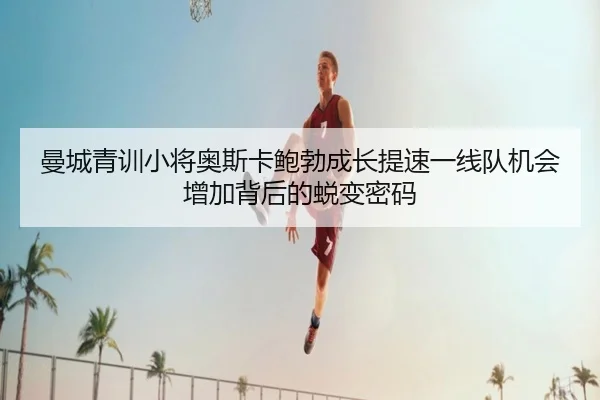 曼城青训小将奥斯卡鲍勃成长提速一线队机会增加背后的蜕变密码