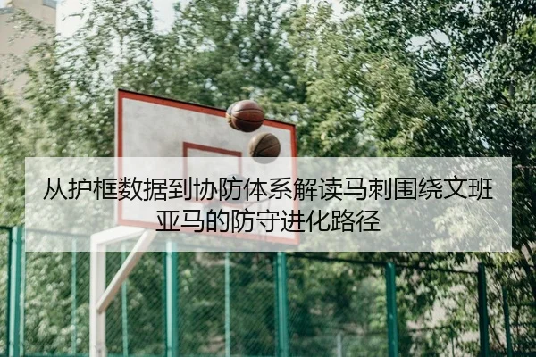 从护框数据到协防体系解读马刺围绕文班亚马的防守进化路径